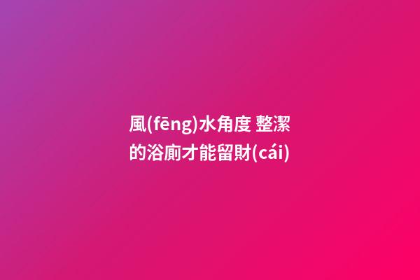 風(fēng)水角度 整潔的浴廁才能留財(cái)